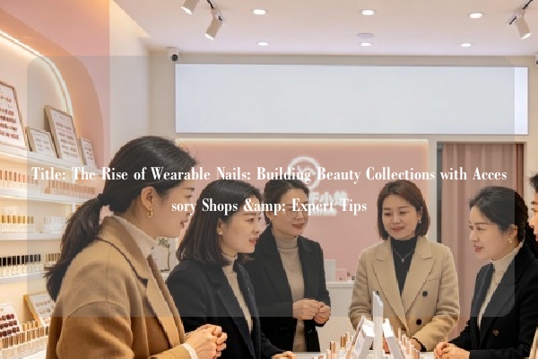 Title: The Rise of Wearable Nails: Building Beauty Collections with Accessory Shops & Expert Tips
