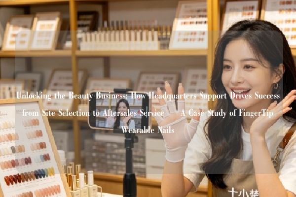 Unlocking the Beauty Business: How Headquarters Support Drives Success from Site Selection to Aftersales Service – A Case Study of FingerTip Wearable Nails