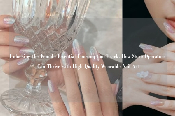 Unlocking the Female Essential Consumption Track: How Store Operators Can Thrive with High-Quality Wearable Nail Art