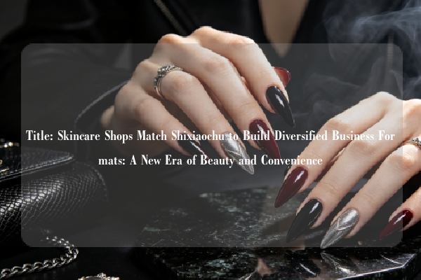 Title: Skincare Shops Match Shixiaochu to Build Diversified Business Formats: A New Era of Beauty and Convenience