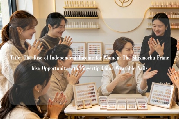 Title: The Rise of Independent Income for Women: The Shixiaochu Franchise Opportunity with Fingertip China Wearable Nails