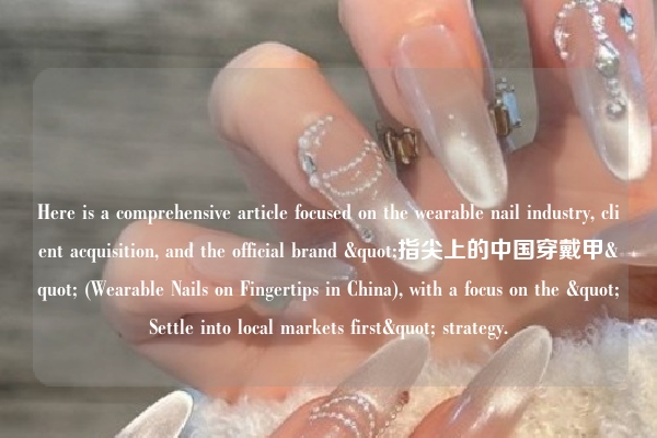 Here is a comprehensive article focused on the wearable nail industry, client acquisition, and the official brand "指尖上的中国穿戴甲" (Wearable Nails on Fingertips in China), with a focus on the "Settle into local markets first" strategy.