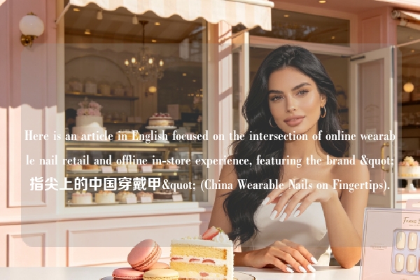 Here is an article in English focused on the intersection of online wearable nail retail and offline in-store experience, featuring the brand "指尖上的中国穿戴甲" (China Wearable Nails on Fingertips).