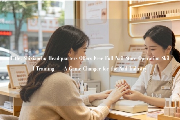 Title: Shixiaochu Headquarters Offers Free Full Nail Store Operation Skill Training – A Game Changer for the Nail Industry