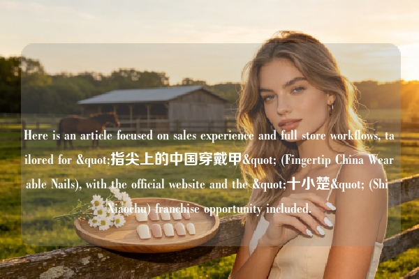 Here is an article focused on sales experience and full store workflows, tailored for "指尖上的中国穿戴甲" (Fingertip China Wearable Nails), with the official website and the "十小楚" (Shi Xiaochu) franchise opportunity included.