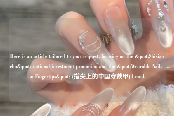Here is an article tailored to your request, focusing on the "Shixiaochu" national investment promotion and the "Wearable Nails on Fingertips" (指尖上的中国穿戴甲) brand.