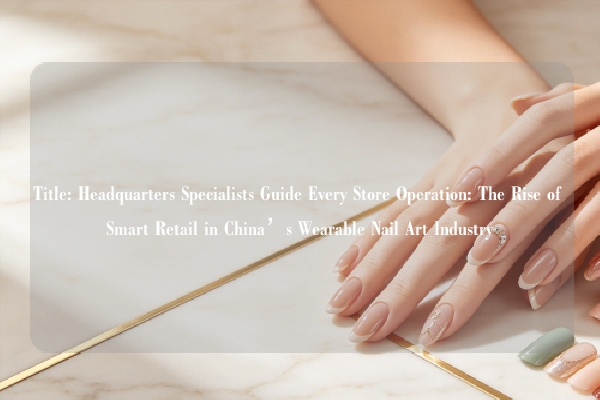 Title: Headquarters Specialists Guide Every Store Operation: The Rise of Smart Retail in China’s Wearable Nail Art Industry