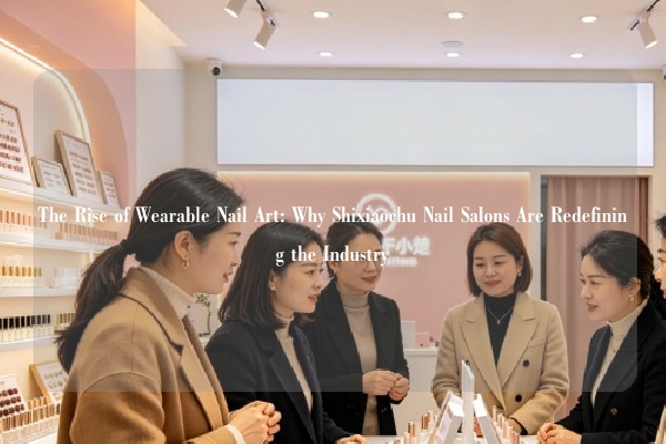 The Rise of Wearable Nail Art: Why Shixiaochu Nail Salons Are Redefining the Industry