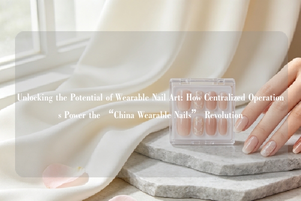 Unlocking the Potential of Wearable Nail Art: How Centralized Operations Power the “China Wearable Nails” Revolution