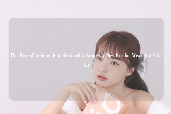 The Rise of Independent Shixiaochu Salons: A New Era for Wearable Nail Art